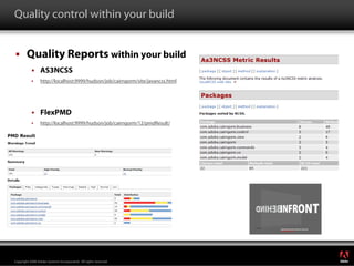 Quality control within your build


        Quality Reports within your build
                 AS3NCSS
                 http://localhost:9999/hudson/job/cairngorm/site/javancss.html




                 FlexPMD
                 http://localhost:9999/hudson/job/cairngorm/12/pmdResult/




                                                                                 ®




Copyright 2008 Adobe Systems Incorporated. All rights reserved.
 