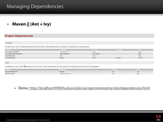 Managing Dependencies


        Maven || (Ant + Ivy)




                 Demo : http://localhost:9999/hudson/job/cairngormenterprise/site/dependencies.html




                                                                                                      ®




Copyright 2008 Adobe Systems Incorporated. All rights reserved.
 