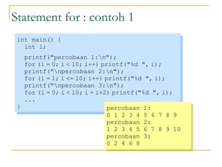 Statement for : contoh 1
int main() {
int i;
printf("percobaan 1:n");
for (i = 0; i < 10; i++) printf("%d ", i);
printf("npercobaan 2:n");
for (i = 1; i <= 10; i++) printf("%d ", i);
printf("npercobaan 3:n");
for (i = 0; i < 10; i = i+2) printf("%d ", i);
...
}
int main() {
int i;
printf("percobaan 1:n");
for (i = 0; i < 10; i++) printf("%d ", i);
printf("npercobaan 2:n");
for (i = 1; i <= 10; i++) printf("%d ", i);
printf("npercobaan 3:n");
for (i = 0; i < 10; i = i+2) printf("%d ", i);
...
}
percobaan 1:
0 1 2 3 4 5 6 7 8 9
percobaan 2:
1 2 3 4 5 6 7 8 9 10
percobaan 3:
0 2 4 6 8
percobaan 1:
0 1 2 3 4 5 6 7 8 9
percobaan 2:
1 2 3 4 5 6 7 8 9 10
percobaan 3:
0 2 4 6 8
 