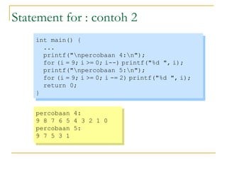 Statement for : contoh 2
int main() {
...
printf("npercobaan 4:n");
for (i = 9; i >= 0; i--) printf("%d ", i);
printf("npercobaan 5:n");
for (i = 9; i >= 0; i -= 2) printf("%d ", i);
return 0;
}
int main() {
...
printf("npercobaan 4:n");
for (i = 9; i >= 0; i--) printf("%d ", i);
printf("npercobaan 5:n");
for (i = 9; i >= 0; i -= 2) printf("%d ", i);
return 0;
}
percobaan 4:
9 8 7 6 5 4 3 2 1 0
percobaan 5:
9 7 5 3 1
percobaan 4:
9 8 7 6 5 4 3 2 1 0
percobaan 5:
9 7 5 3 1
 