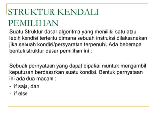 STRUKTUR KENDALI
PEMILIHAN
Suatu Struktur dasar algoritma yang memiliki satu atau
lebih kondisi tertentu dimana sebuah instruksi dilaksanakan
jika sebuah kondisi/persyaratan terpenuhi. Ada beberapa
bentuk struktur dasar pemilihan ini :
Sebuah pernyataan yang dapat dipakai muntuk mengambil
keputusan berdasarkan suatu kondisi. Bentuk pernyataan
ini ada dua macam :
- if saja, dan
- if else
 