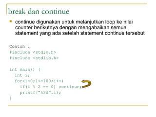 break dan continue
 continue digunakan untuk melanjutkan loop ke nilai
counter berikutnya dengan mengabaikan semua
statement yang ada setelah statement continue tersebut
Contoh :
#include <stdio.h>
#include <stdlib.h>
int main() {
int i;
for(i=0;1<=100;i++)
if(i % 2 == 0) continue;
printf(“%3d”,i);
}
 