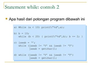Statement while: contoh 2
 Apa hasil dari potongan program dibawah ini
a) While (a < 10) printf(“%d”,a);
b) b = 10;
while (b < 20) { printf(“%d”,b); b += 2; }
c) jawab = ‘’;
while (jawab != ‘Y’ && jawab != ‘T’)
jawab = getchar();
d) while (jawab != ‘Y’ && jawab != ‘T’)
jawab = getchar();
a) While (a < 10) printf(“%d”,a);
b) b = 10;
while (b < 20) { printf(“%d”,b); b += 2; }
c) jawab = ‘’;
while (jawab != ‘Y’ && jawab != ‘T’)
jawab = getchar();
d) while (jawab != ‘Y’ && jawab != ‘T’)
jawab = getchar();
 