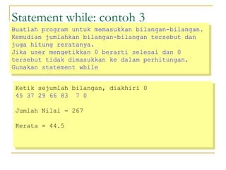 Statement while: contoh 3
Ketik sejumlah bilangan, diakhiri 0
45 37 29 66 83 7 0
Jumlah Nilai = 267
Rerata = 44.5
Ketik sejumlah bilangan, diakhiri 0
45 37 29 66 83 7 0
Jumlah Nilai = 267
Rerata = 44.5
Buatlah program untuk memasukkan bilangan-bilangan.
Kemudian jumlahkan bilangan-bilangan tersebut dan
juga hitung reratanya.
Jika user mengetikkan 0 berarti selesai dan 0
tersebut tidak dimasukkan ke dalam perhitungan.
Gunakan statement while
Buatlah program untuk memasukkan bilangan-bilangan.
Kemudian jumlahkan bilangan-bilangan tersebut dan
juga hitung reratanya.
Jika user mengetikkan 0 berarti selesai dan 0
tersebut tidak dimasukkan ke dalam perhitungan.
Gunakan statement while
 