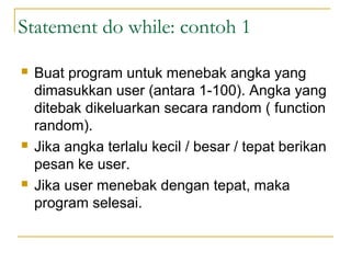 Statement do while: contoh 1
 Buat program untuk menebak angka yang
dimasukkan user (antara 1-100). Angka yang
ditebak dikeluarkan secara random ( function
random).
 Jika angka terlalu kecil / besar / tepat berikan
pesan ke user.
 Jika user menebak dengan tepat, maka
program selesai.
 