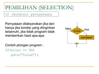 PEMILIHAN (SELECTION)
if (kondisi) pernyataan;
Pernyataan dilaksanakan jika dan
hanya jika kondisi yang diinginkan
terpenuhi, jika tidak program tidak
memberikan hasil apa-apa.
Contoh ptongan program :
If(nilai >= 56)
puts(“Lulus”);
kondisi
pernyataan
truefalse
 