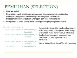 PEMILIHAN (SELECTION)
 Instruksi switch
 Pernyataan swich adalah pernyataan yang digunakan untuk menjalankan
salah satu pernyataan dari beberapa kemungkinan pernyataan,
berdasarkan nilai dari sebuah ungkapan dan nilai penyeleksian.
 Pernyataan if…else jamak dapat dibangun dengan pernyataan switch.
Switch (ekspresi) {
case konstanta1 : pernyataan_1;
[break;]
case konstanta2 : pernyataan_2;
[break;]
…
case konstantan : pernyataan_n;
[break;]
[default] : pernyataan_x
}
Ekspresi dievaluasi, jika hasilnya konstanta1,
maka pernyataan_1 dikerjakan, jika hasilnya
konstanta2, maka pernyataan_2 dikerjakan.
Jika hasilnya bukan merupakan semua
konstanta1.. n, maka pernyataan_x
dikerjakan.
Klausa [default] dan [break] bersifat oprtional
 
