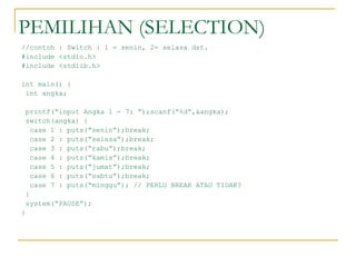 PEMILIHAN (SELECTION)
//contoh : Switch : 1 = senin, 2= selasa dst.
#include <stdio.h>
#include <stdlib.h>
int main() {
int angka;
printf(“input Angka 1 - 7: “);scanf(“%d”,&angka);
switch(angka) {
case 1 : puts(“senin”);break;
case 2 : puts(“selasa”);break;
case 3 : puts(“rabu”);break;
case 4 : puts(“kamis”);break;
case 5 : puts(“jumat”);break;
case 6 : puts(“sabtu”);break;
case 7 : puts(“minggu”); // PERLU BREAK ATAU TIDAK?
}
system(“PAUSE”);
}
 
