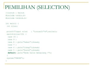PEMILIHAN (SELECTION)
//contoh : Switch
#include <stdio.h>
#include <stdlib.h>
int main() {
int nilai;
printf(“input nilai : “);scanf(“%d”,&nilai);
switch(nilai/10) {
case 10 :
case 9 :
case 8 : puts(“hebat”);break;
case 7 :
case 6 : puts(“cukup”);break;
case 5 : puts(“buruk”);break;
default: puts(“Anda harus mengulang !”);
}
system(“PAUSE”);
}
 