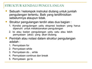 STRUKTUR KENDALI PENGULANGAN
 Sebuah / kelompok instruksi diulang untuk jumlah
pengulangan tertentu. Baik yang terdifinisikan
sebelumnya ataupun tidak.
 Struktur pengulangan terdiri atas dua bagian :
1. Kondisi pengulangan yaitu ekspresi boolean yang harus
dipenuhi untuk melaksanakan pengulangan
2. Isi atau badan pengulangan yaitu satu atau lebih
pernyataan (aksi) yang akan diulang.
 Perintah atau notasi dalam struktur pengulangan
adalah :
1. Pernyataan for
2. Pernyataan while
3. Pernyataan do .. while
4. Pernyataan continue dan break
5. Pernyataan go to
 