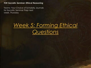 TOK Socratic Seminar: Ethical Reasoning

Teams: Your Choice of Scholarly Journals
for Socratic Seminar Prep next
week, Thursday




         Week 5: Forming Ethical
               Questions
 