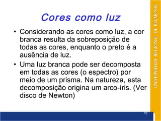 Cores como luz
• Considerando as cores como luz, a cor
  branca resulta da sobreposição de
  todas as cores, enquanto o preto é a
  ausência de luz.
• Uma luz branca pode ser decomposta
  em todas as cores (o espectro) por
  meio de um prisma. Na natureza, esta
  decomposição origina um arco-íris. (Ver
  disco de Newton)

                                        10
 