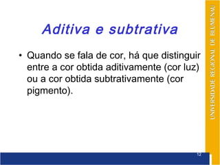 Aditiva e subtrativa
• Quando se fala de cor, há que distinguir
  entre a cor obtida aditivamente (cor luz)
  ou a cor obtida subtrativamente (cor
  pigmento).




                                          12
 
