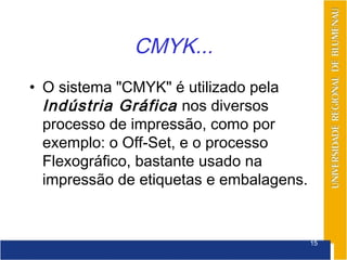 CMYK...
• O sistema "CMYK" é utilizado pela
  Indústria Gráfica nos diversos
  processo de impressão, como por
  exemplo: o Off-Set, e o processo
  Flexográfico, bastante usado na
  impressão de etiquetas e embalagens.


                                         15
 