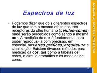 Espectros de luz
• Podemos dizer que dois diferentes espectros
  de luz que tem o mesmo efeito nos três
  receptores do olho humano (células-cones )
  onde serão percebidos como sendo a mesma
  cor. A medição da cor é fundamental para
  poder reproduzi-la com precisão, em
  especial, nas artes gráficas , arquitetura e
  sinalização. Existem diversos métodos para
  medição da cor, tais como a tabelas de
  cores, o círculo cromático e os modelos de
  cores.

                                            16
 