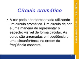 Círculo cromático
• A cor pode ser representada utilizando
  um círculo cromático. Um círculo de cor
  é uma maneira de representar o
  espectro visível de forma circular. As
  cores são arrumadas em seqüência em
  uma circunferência na ordem da
  freqüência espectral.

                                        18
 