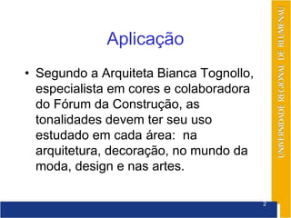Aplicação
• Segundo a Arquiteta Bianca Tognollo,
  especialista em cores e colaboradora
  do Fórum da Construção, as
  tonalidades devem ter seu uso
  estudado em cada área: na
  arquitetura, decoração, no mundo da
  moda, design e nas artes.

                                         2
 