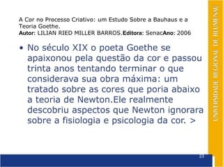 A Cor no Processo Criativo: um Estudo Sobre a Bauhaus e a
Teoria Goethe.
Autor: LILIAN RIED MILLER BARROS.Editora: SenacAno: 2006

• No século XIX o poeta Goethe se
  apaixonou pela questão da cor e passou
  trinta anos tentando terminar o que
  considerava sua obra máxima: um
  tratado sobre as cores que poria abaixo
  a teoria de Newton.Ele realmente
  descobriu aspectos que Newton ignorara
  sobre a fisiologia e psicologia da cor. >


                                                            23
 