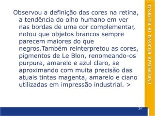 Observou a definição das cores na retina,
 a tendência do olho humano em ver
 nas bordas de uma cor complementar,
 notou que objetos brancos sempre
 parecem maiores do que
 negros.Também reinterpretou as cores,
 pigmentos de Le Blon, renomeando-os
 purpura, amarelo e azul claro, se
 aproximando com muita precisão das
 atuais tintas magenta, amarelo e ciano
 utilizadas em impressão industrial. >


                                        24
 