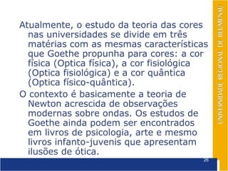 Atualmente, o estudo da teoria das cores
  nas universidades se divide em três
  matérias com as mesmas características
  que Goethe propunha para cores: a cor
  física (Optica física), a cor fisiológica
  (Optica fisiológica) e a cor quântica
  (Optica físico-quântica).
O contexto é basicamente a teoria de
  Newton acrescida de observações
  modernas sobre ondas. Os estudos de
  Goethe ainda podem ser encontrados
  em livros de psicologia, arte e mesmo
  livros infanto-juvenis que apresentam
  ilusões de ótica.
                                          26
 