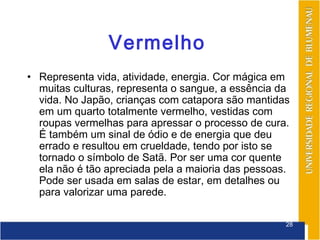 Vermelho
• Representa vida, atividade, energia. Cor mágica em
  muitas culturas, representa o sangue, a essência da
  vida. No Japão, crianças com catapora são mantidas
  em um quarto totalmente vermelho, vestidas com
  roupas vermelhas para apressar o processo de cura.
  É também um sinal de ódio e de energia que deu
  errado e resultou em crueldade, tendo por isto se
  tornado o símbolo de Satã. Por ser uma cor quente
  ela não é tão apreciada pela a maioria das pessoas.
  Pode ser usada em salas de estar, em detalhes ou
  para valorizar uma parede.

                                                    28
 