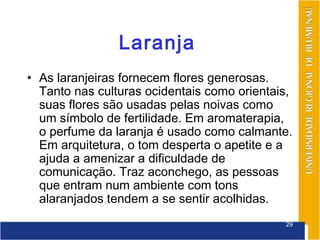 Laranja
• As laranjeiras fornecem flores generosas.
  Tanto nas culturas ocidentais como orientais,
  suas flores são usadas pelas noivas como
  um símbolo de fertilidade. Em aromaterapia,
  o perfume da laranja é usado como calmante.
  Em arquitetura, o tom desperta o apetite e a
  ajuda a amenizar a dificuldade de
  comunicação. Traz aconchego, as pessoas
  que entram num ambiente com tons
  alaranjados tendem a se sentir acolhidas.
                                             29
 