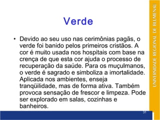 Verde
• Devido ao seu uso nas cerimônias pagãs, o
  verde foi banido pelos primeiros cristãos. A
  cor é muito usada nos hospitais com base na
  crença de que esta cor ajuda o processo de
  recuperação da saúde. Para os muçulmanos,
  o verde é sagrado e simboliza a imortalidade.
  Aplicada nos ambientes, enseja
  tranqüilidade, mas de forma ativa. Também
  provoca sensação de frescor e limpeza. Pode
  ser explorado em salas, cozinhas e
  banheiros.
                                             31
 