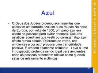 Azul
• O Deus dos Judeus ordenou aos israelitas que
  usassem um barrado azul em suas roupas No norte
  da Europa, por volta de 1600, um pano azul era
  usado no pescoço para evitar doenças. Culturas
  asiáticas acreditam que vestir ou carregar algo azul
  afasta o mau olhado. Diferente do verde, nos
  ambientes a cor azul provoca uma tranqüilidade
  passiva, É um tom altamente calmante.. Leva a uma
  introspecção profunda sendo ideal para ambientes
  onde as pessoas pretendem relaxar como quartos,
  salas de relaxamento e clínicas.

                                                     32
 