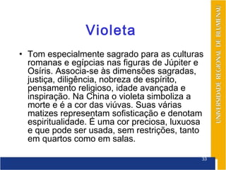 Violeta
• Tom especialmente sagrado para as culturas
  romanas e egípcias nas figuras de Júpiter e
  Osíris. Associa-se às dimensões sagradas,
  justiça, diligência, nobreza de espírito,
  pensamento religioso, idade avançada e
  inspiração. Na China o violeta simboliza a
  morte e é a cor das viúvas. Suas várias
  matizes representam sofisticação e denotam
  espiritualidade. É uma cor preciosa, luxuosa
  e que pode ser usada, sem restrições, tanto
  em quartos como em salas.

                                             33
 