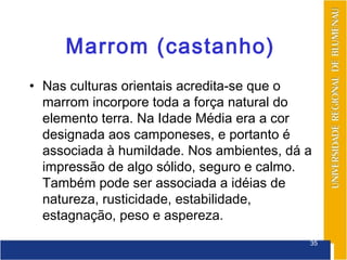 Marrom (castanho)
• Nas culturas orientais acredita-se que o
  marrom incorpore toda a força natural do
  elemento terra. Na Idade Média era a cor
  designada aos camponeses, e portanto é
  associada à humildade. Nos ambientes, dá a
  impressão de algo sólido, seguro e calmo.
  Também pode ser associada a idéias de
  natureza, rusticidade, estabilidade,
  estagnação, peso e aspereza.
                                           35
 
