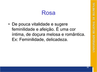 Rosa
• De pouca vitalidade e sugere
  feminilidade e afeição. É uma cor
  íntima, de doçura melosa e romântica.
  Ex: Feminilidade, delicadeza.




                                          36
 