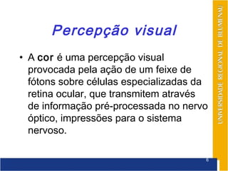 Percepção visual
• A cor é uma percepção visual
  provocada pela ação de um feixe de
  fótons sobre células especializadas da
  retina ocular, que transmitem através
  de informação pré-processada no nervo
  óptico, impressões para o sistema
  nervoso.

                                       6
 
