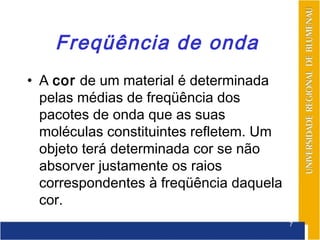 Freqüência de onda
• A cor de um material é determinada
  pelas médias de freqüência dos
  pacotes de onda que as suas
  moléculas constituintes refletem. Um
  objeto terá determinada cor se não
  absorver justamente os raios
  correspondentes à freqüência daquela
  cor.
                                         7
 