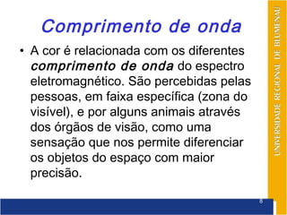 Comprimento de onda
• A cor é relacionada com os diferentes
  comprimento de onda do espectro
  eletromagnético. São percebidas pelas
  pessoas, em faixa específica (zona do
  visível), e por alguns animais através
  dos órgãos de visão, como uma
  sensação que nos permite diferenciar
  os objetos do espaço com maior
  precisão.

                                           8
 