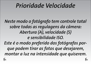 Prioridade Velocidade
Neste modo o fotógrafo tem controle total
sobre todas as regulagens da câmera:
Abertura (A), velocidade (S)
e sensibilidade ISO.
Este é o modo preferido dos fotógrafos porque podem tirar as fotos que desejarem,
montar a luz na intensidade que quiserem.

 
