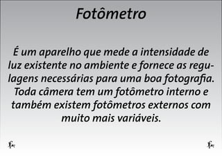 Fotômetro
É um aparelho que mede a intensidade de
luz existente no ambiente e fornece as regulagens necessárias para uma boa fotografia.
Toda câmera tem um fotômetro interno e
também existem fotômetros externos com
muito mais variáveis.

 
