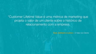 “Customer Lifetime Value é uma métrica de marketing que
projeta o valor de um cliente sobre o histórico de
relacionamento com a empresa.
Rust, Zeithaml e Lemon – O Valor do Cliente
 