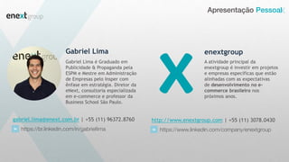 Apresentação Pessoal
Gabriel Lima
Gabriel Lima é Graduado em
Publicidade & Propaganda pela
ESPM e Mestre em Administração
de Empresas pelo Insper com
ênfase em estratégia. Diretor da
eNext, consultoria especializada
em e-commerce e professor da
Business School São Paulo.
gabriel.lima@enext.com.br | +55 (11) 96372.8760
https://br.linkedin.com/in/gabriellima
enextgroup
http://www.enextgroup.com | +55 (11) 3078.0430
https://www.linkedin.com/company/enextgroup
A atividade principal da
enextgroup é investir em projetos
e empresas específicas que estão
alinhadas com as expectativas
de desenvolvimento no e-
commerce brasileiro nos
próximos anos.
 