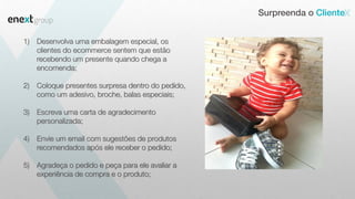 Surpreenda o Cliente
1) Desenvolva uma embalagem especial, os
clientes do ecommerce sentem que estão
recebendo um presente quando chega a
encomenda;
2) Coloque presentes surpresa dentro do pedido,
como um adesivo, broche, balas especiais;
3) Escreva uma carta de agradecimento
personalizada;
4) Envie um email com sugestões de produtos
recomendados após ele receber o pedido;
5) Agradeça o pedido e peça para ele avaliar a
experiência de compra e o produto;
 