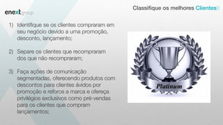 Classifique os melhores Clientes
1) Identifique se os clientes compraram em
seu negócio devido a uma promoção,
desconto, lançamento;
2) Separe os clientes que recompraram
dos que não recompraram;
3) Faça ações de comunicação
segmentadas, oferecendo produtos com
descontos para clientes ávidos por
promoção e reforce a marca e ofereça
privilégios exclusivos como pré-vendas
para os clientes que compram
lançamentos;
 