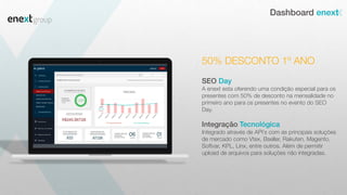 Dashboard enext
SEO Day
A enext esta oferendo uma condição especial para os
presentes com 50% de desconto na mensalidade no
primeiro ano para os presentes no evento do SEO
Day.
Integração Tecnológica
Integrado através de API´s com as principais soluções
de mercado como Vtex, Bseller, Rakuten, Magento,
Softvar, KPL, Linx, entre outros. Além de permitir
upload de arquivos para soluções não integradas.
50% DESCONTO 1º ANO
 