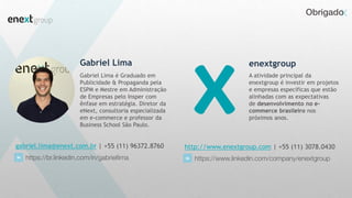 Obrigado
Gabriel Lima
Gabriel Lima é Graduado em
Publicidade & Propaganda pela
ESPM e Mestre em Administração
de Empresas pelo Insper com
ênfase em estratégia. Diretor da
eNext, consultoria especializada
em e-commerce e professor da
Business School São Paulo.
gabriel.lima@enext.com.br | +55 (11) 96372.8760
https://br.linkedin.com/in/gabriellima
enextgroup
http://www.enextgroup.com | +55 (11) 3078.0430
https://www.linkedin.com/company/enextgroup
A atividade principal da
enextgroup é investir em projetos
e empresas específicas que estão
alinhadas com as expectativas
de desenvolvimento no e-
commerce brasileiro nos
próximos anos.
 