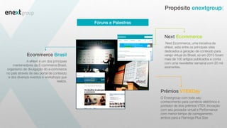 Next Ecommerce, uma iniciativa da
eNext, esta entre os principais sites
dedicados a geração de conteúdo para
varejo virtual do Brasil, só em 2013 foram
mais de 100 artigos publicados e conta
com uma newsletter semanal com 20 mil
assinantes.
Next Ecommerce
O Enextgroup com todo seu
conhecimento para comércio eletrônico é
portador de dois prêmios VTEX: Inovação
com seu provador virtual e Performance
com menor tempo de carregamento,
ambos para a Flaminga Plus Size
Prêmios VTEXDay
A eNext é um dos principais
mantenedores da E-commerce Brasil,
organismo de divulgação do e-commerce
no país através de seu portal de conteúdo
e dos diversos eventos e workshops que
realiza.
Ecommerce Brasil
Propósito enextgroup
Fóruns e Palestras
 