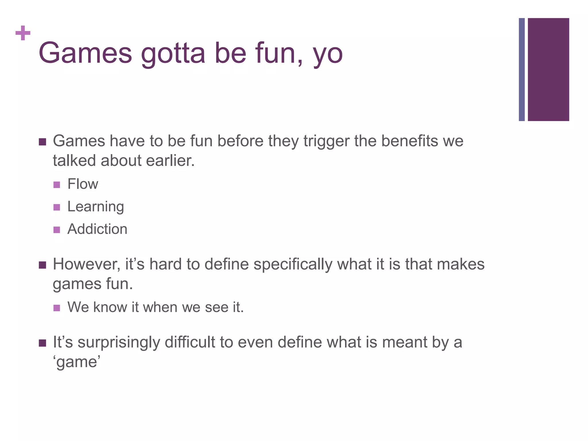 +

Games gotta be fun, yo


Games have to be fun before they trigger the benefits we
talked about earlier.



Learning





Flow
Addiction

However, it’s hard to define specifically what it is that makes
games fun.




We know it when we see it.

It’s surprisingly difficult to even define what is meant by a
‘game’

 