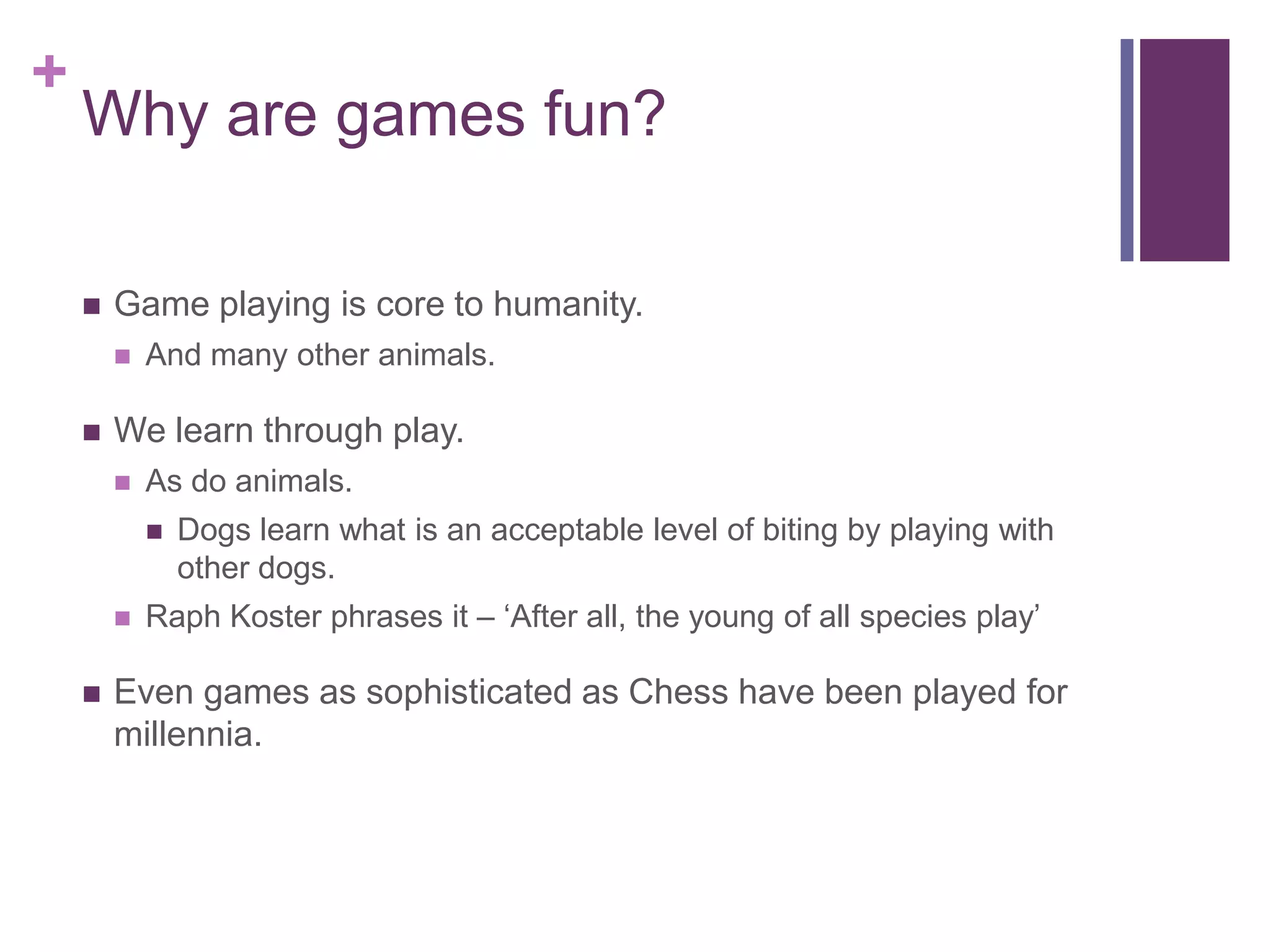+

Why are games fun?


Game playing is core to humanity.




And many other animals.

We learn through play.


As do animals.






Dogs learn what is an acceptable level of biting by playing with
other dogs.

Raph Koster phrases it – ‘After all, the young of all species play’

Even games as sophisticated as Chess have been played for
millennia.

 