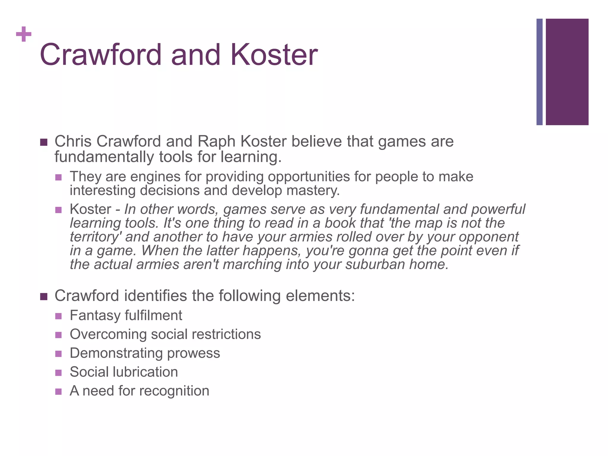 +

Crawford and Koster


Chris Crawford and Raph Koster believe that games are
fundamentally tools for learning.





They are engines for providing opportunities for people to make
interesting decisions and develop mastery.
Koster - In other words, games serve as very fundamental and powerful
learning tools. It's one thing to read in a book that 'the map is not the
territory' and another to have your armies rolled over by your opponent
in a game. When the latter happens, you're gonna get the point even if
the actual armies aren't marching into your suburban home.

Crawford identifies the following elements:






Fantasy fulfilment
Overcoming social restrictions
Demonstrating prowess
Social lubrication
A need for recognition

 