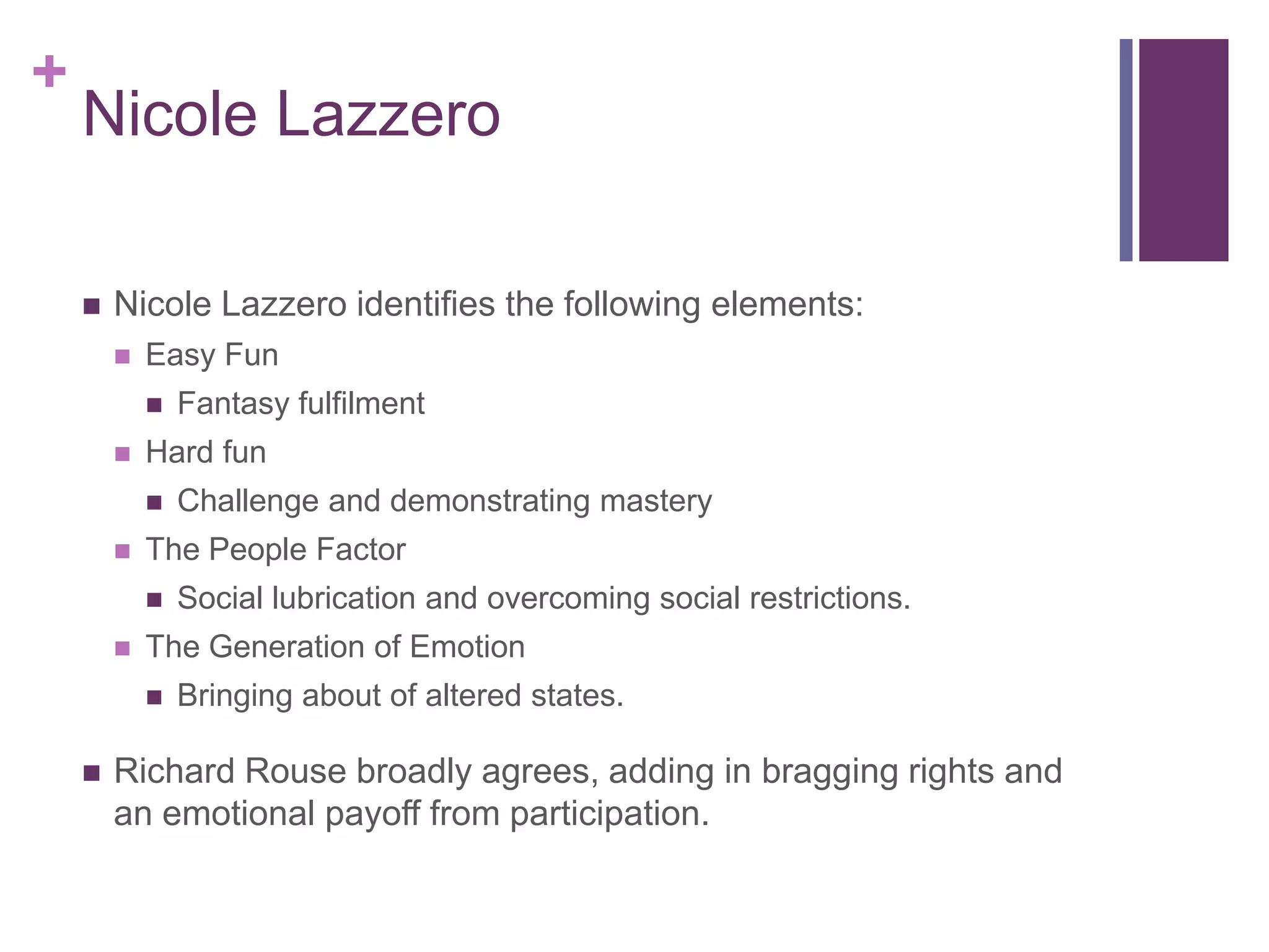 +

Nicole Lazzero


Nicole Lazzero identifies the following elements:


Easy Fun




Hard fun




Social lubrication and overcoming social restrictions.

The Generation of Emotion




Challenge and demonstrating mastery

The People Factor




Fantasy fulfilment

Bringing about of altered states.

Richard Rouse broadly agrees, adding in bragging rights and
an emotional payoff from participation.

 