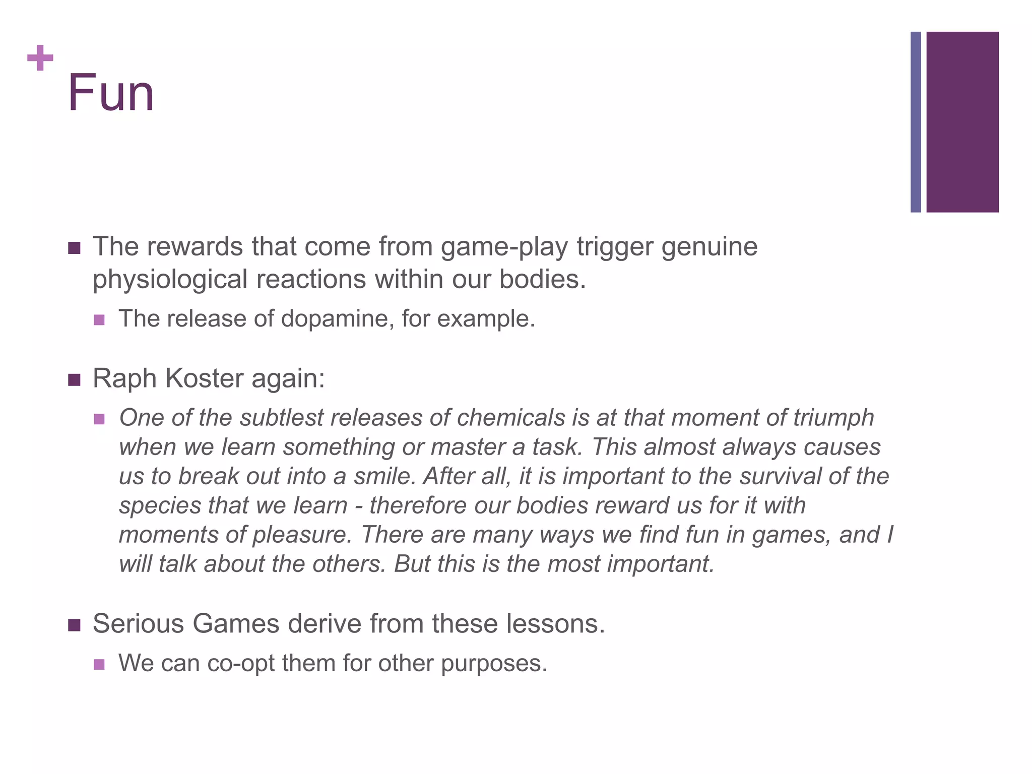 +

Fun


The rewards that come from game-play trigger genuine
physiological reactions within our bodies.




Raph Koster again:




The release of dopamine, for example.

One of the subtlest releases of chemicals is at that moment of triumph
when we learn something or master a task. This almost always causes
us to break out into a smile. After all, it is important to the survival of the
species that we learn - therefore our bodies reward us for it with
moments of pleasure. There are many ways we find fun in games, and I
will talk about the others. But this is the most important.

Serious Games derive from these lessons.


We can co-opt them for other purposes.

 