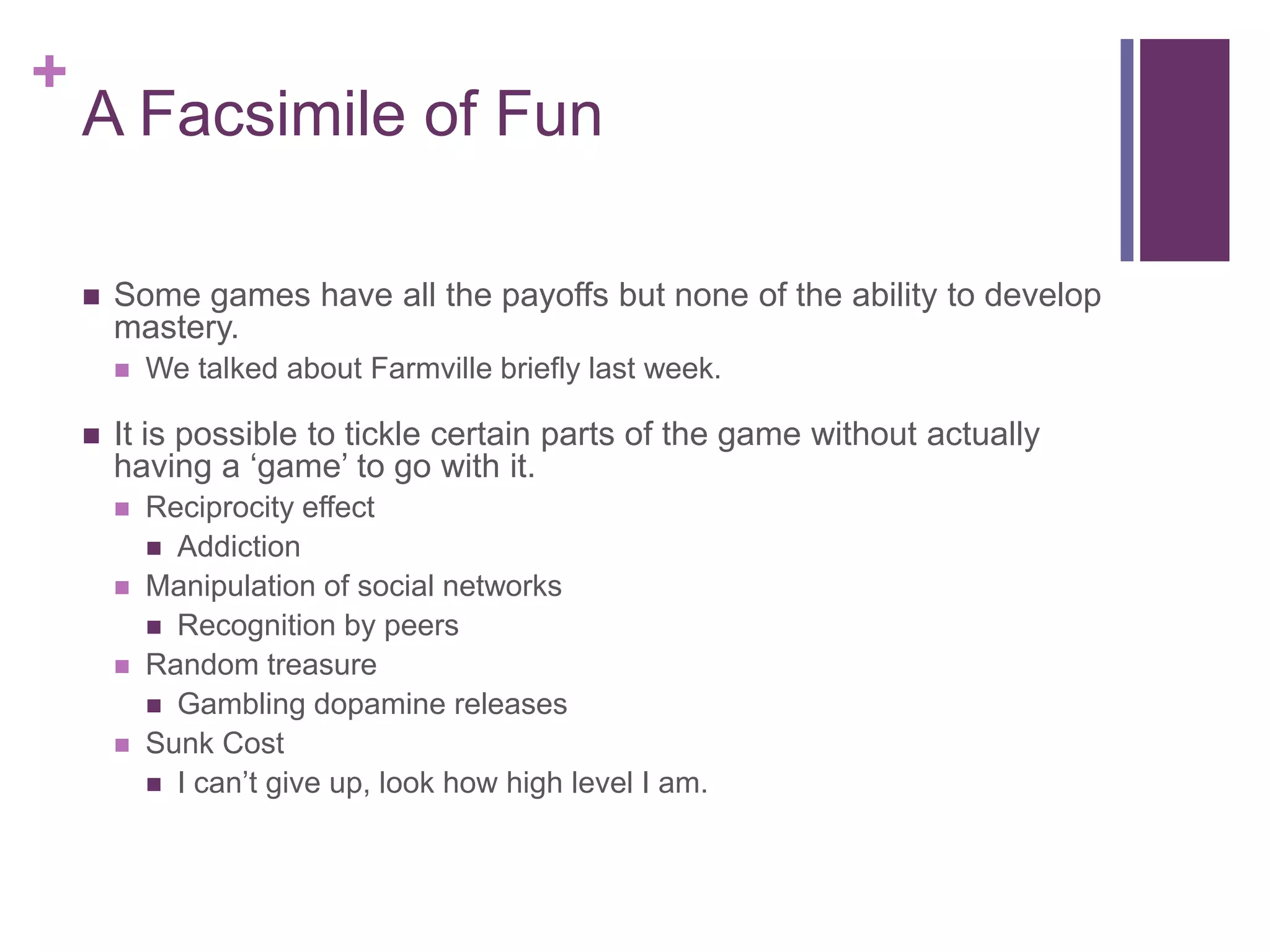 +

A Facsimile of Fun


Some games have all the payoffs but none of the ability to develop
mastery.




We talked about Farmville briefly last week.

It is possible to tickle certain parts of the game without actually
having a ‘game’ to go with it.





Reciprocity effect
 Addiction
Manipulation of social networks
 Recognition by peers
Random treasure
 Gambling dopamine releases
Sunk Cost
 I can’t give up, look how high level I am.

 