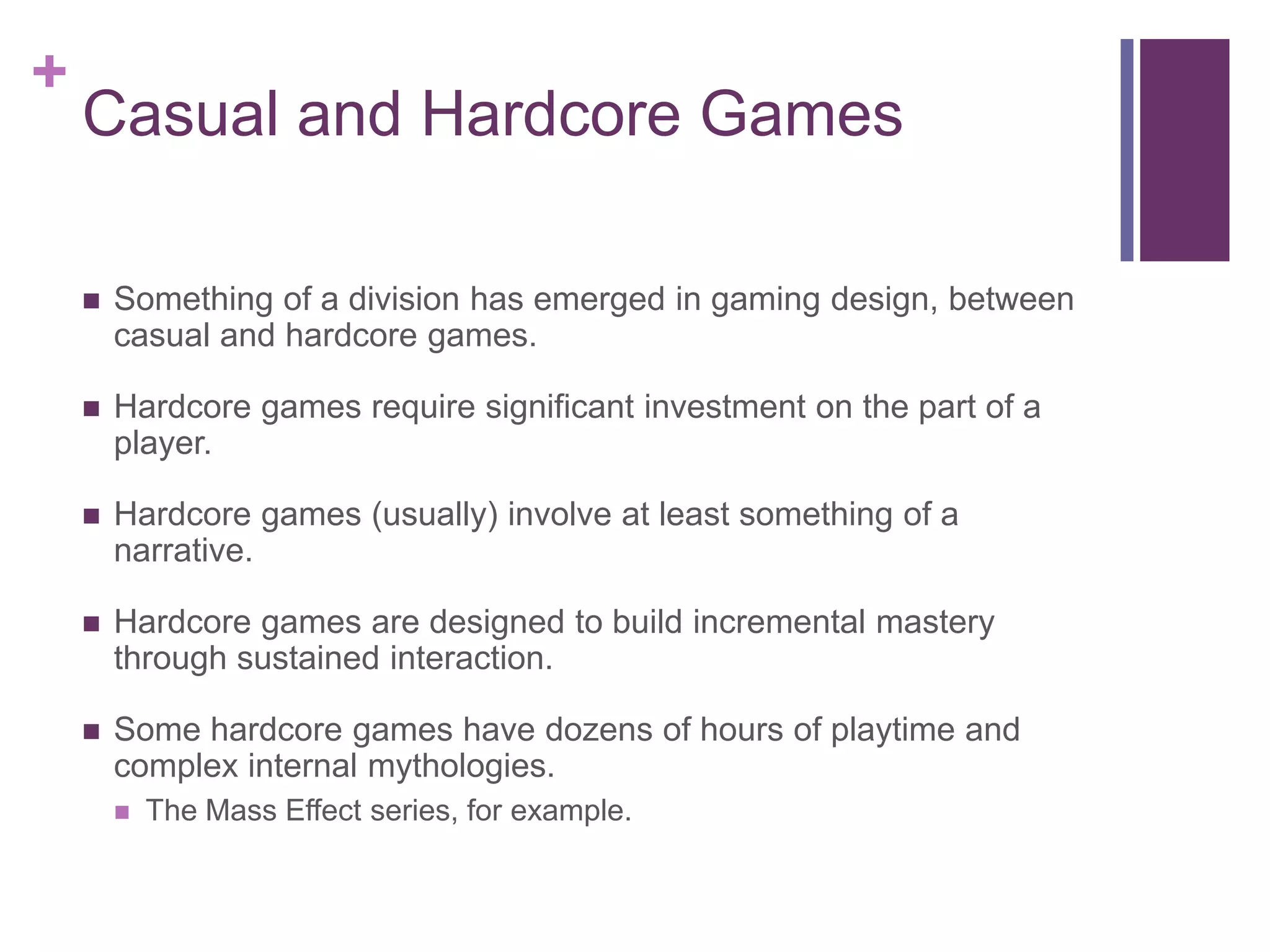 +

Casual and Hardcore Games


Something of a division has emerged in gaming design, between
casual and hardcore games.



Hardcore games require significant investment on the part of a
player.



Hardcore games (usually) involve at least something of a
narrative.



Hardcore games are designed to build incremental mastery
through sustained interaction.



Some hardcore games have dozens of hours of playtime and
complex internal mythologies.


The Mass Effect series, for example.

 